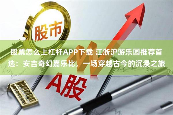 股票怎么上杠杆APP下载 江浙沪游乐园推荐首选：安吉奇幻嘉乐比，一场穿越古今的沉浸之旅