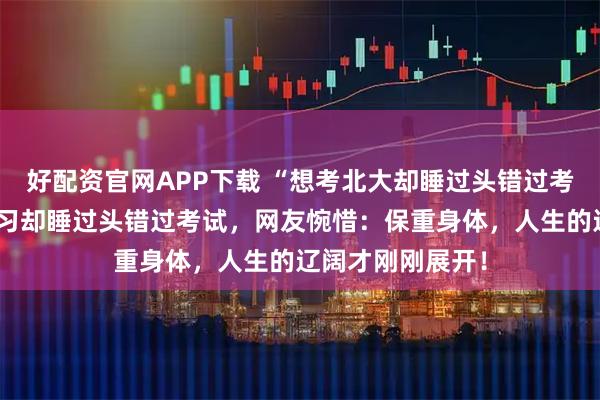好配资官网APP下载 “想考北大却睡过头错过考试”女生熬夜复习却睡过头错过考试，网友惋惜：保重身体，人生的辽阔才刚刚展开！