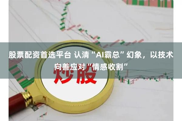 股票配资首选平台 认清“AI霸总”幻象，以技术向善应对“情感收割”
