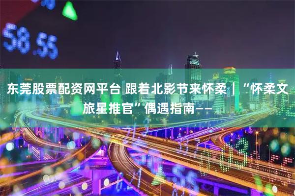 东莞股票配资网平台 跟着北影节来怀柔｜“怀柔文旅星推官”偶遇指南——
