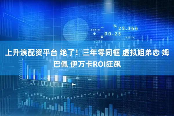 上升浪配资平台 绝了！三年零同框 虚拟姐弟恋 姆巴佩 伊万卡ROI狂飙