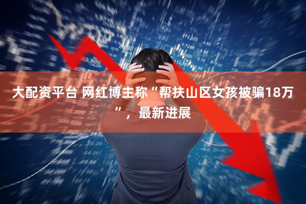 大配资平台 网红博主称“帮扶山区女孩被骗18万”，最新进展