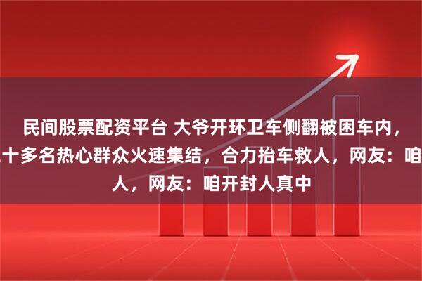 民间股票配资平台 大爷开环卫车侧翻被困车内，三分钟内二十多名热心群众火速集结，合力抬车救人，网友：咱开封人真中