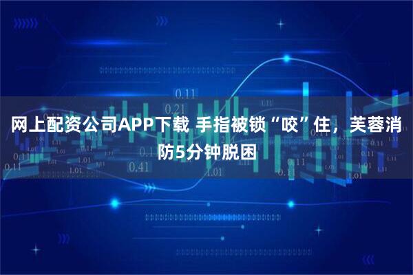 网上配资公司APP下载 手指被锁“咬”住，芙蓉消防5分钟脱困