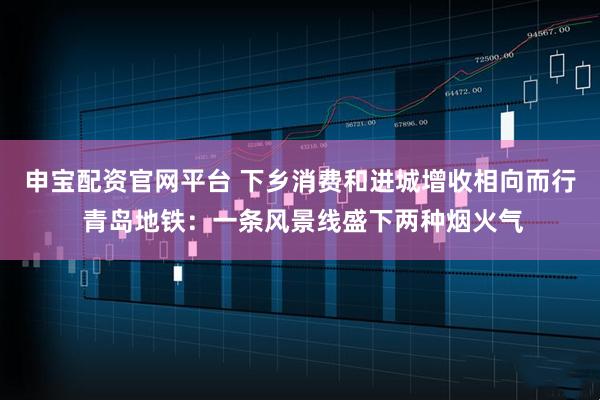申宝配资官网平台 下乡消费和进城增收相向而行 青岛地铁：一条风景线盛下两种烟火气