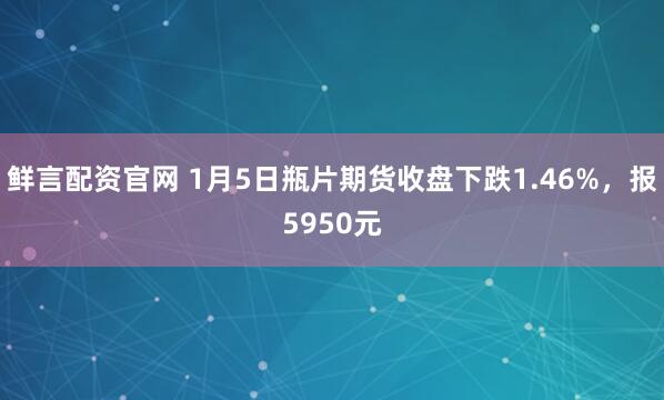 鲜言配资官网 1月5日瓶片期货收盘下跌1.46%，报5950元