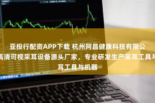 亚投行配资APP下载 杭州阿昌健康科技有限公司：高清可视采耳设备源头厂家，专业研发生产采耳工具与机器