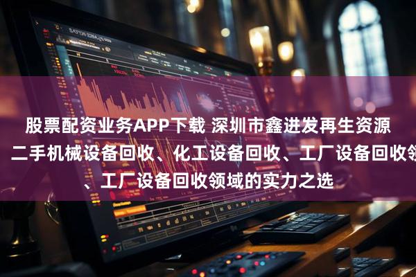股票配资业务APP下载 深圳市鑫进发再生资源回收有限公司：二手机械设备回收、化工设备回收、工厂设备回收领域的实力之选