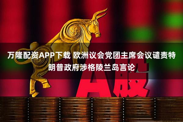万隆配资APP下载 欧洲议会党团主席会议谴责特朗普政府涉格陵兰岛言论