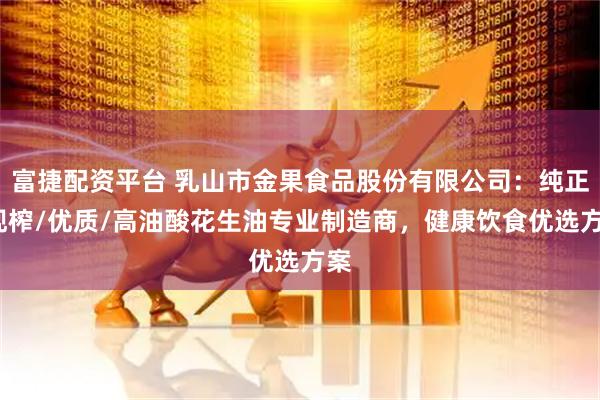 富捷配资平台 乳山市金果食品股份有限公司：纯正/现榨/优质/高油酸花生油专业制造商，健康饮食优选方案