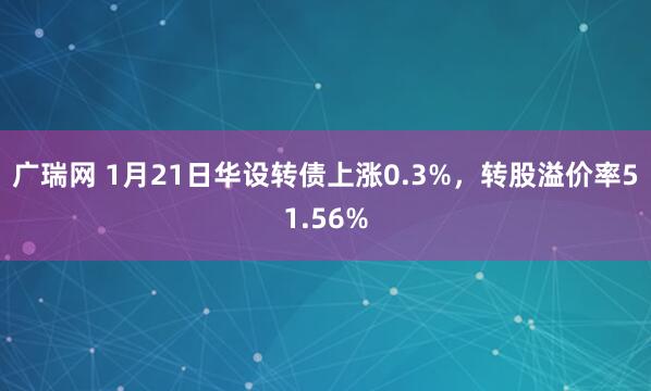 广瑞网 1月21日华设转债上涨0.3%，转股溢价率51.56%