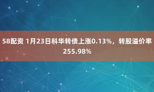 58配资 1月23日科华转债上涨0.13%，转股溢价率255.98%