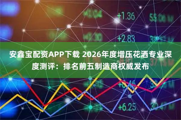 安鑫宝配资APP下载 2026年度增压花洒专业深度测评：排名前五制造商权威发布