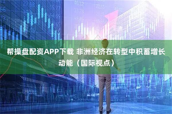 帮操盘配资APP下载 非洲经济在转型中积蓄增长动能（国际视点）