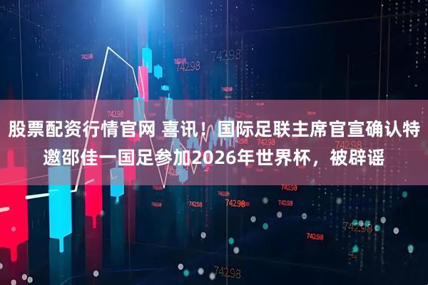 股票配资行情官网 喜讯！国际足联主席官宣确认特邀邵佳一国足参加2026年世界杯，被辟谣