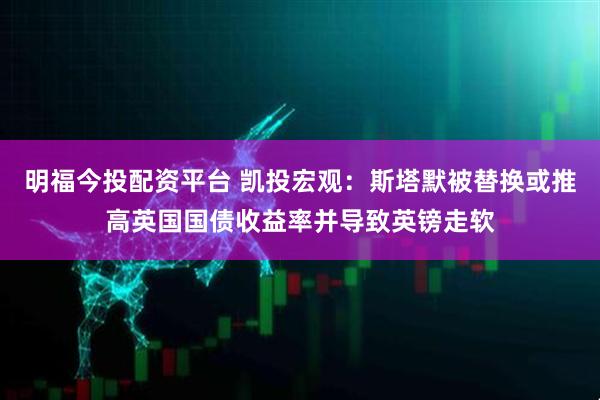 明福今投配资平台 凯投宏观：斯塔默被替换或推高英国国债收益率并导致英镑走软