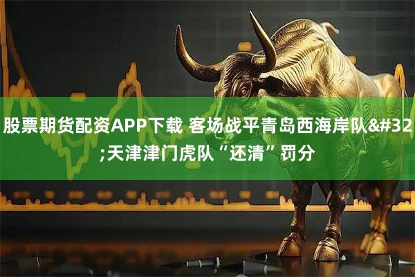 股票期货配资APP下载 客场战平青岛西海岸队 天津津门虎队“还清”罚分