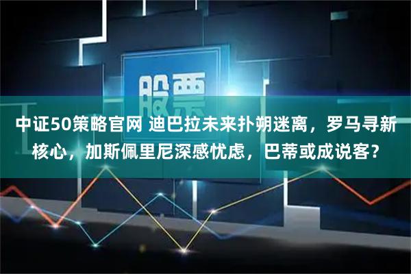 中证50策略官网 迪巴拉未来扑朔迷离，罗马寻新核心，加斯佩里尼深感忧虑，巴蒂或成说客？