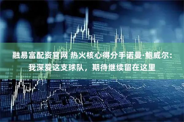 融易富配资官网 热火核心得分手诺曼·鲍威尔:我深爱这支球队,期待继续留在这里