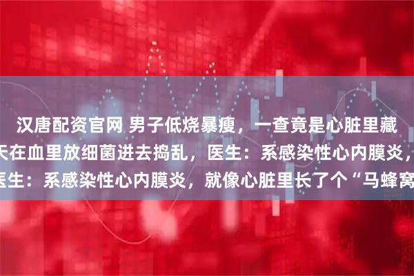 汉唐配资官网 男子低烧暴瘦，一查竟是心脏里藏了个“细菌炸弹”，每天在血里放细菌进去捣乱，医生：系感染性心内膜炎，就像心脏里长了个“马蜂窝”