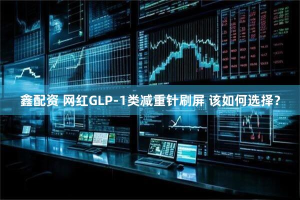 鑫配资 网红GLP-1类减重针刷屏 该如何选择？