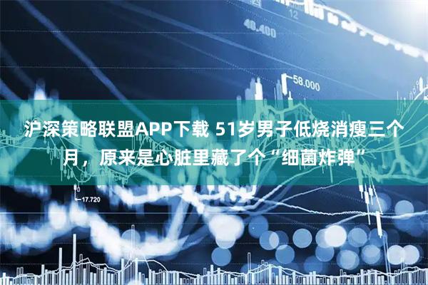 沪深策略联盟APP下载 51岁男子低烧消瘦三个月，原来是心脏里藏了个“细菌炸弹”